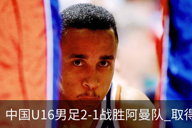 中国U16男足2-1战胜阿曼队 取得U17海湾杯两连胜