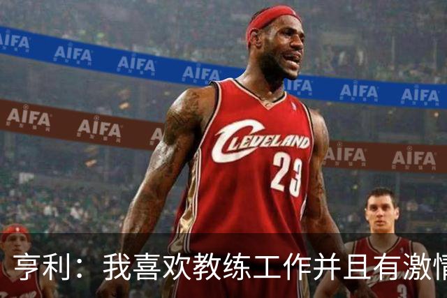 亨利：我喜欢教练工作并且有激情，但是否执教需要考虑现实因素