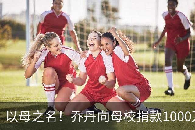 以母之名！乔丹向母校捐款1000万美元创纪录 北卡永远是我的家