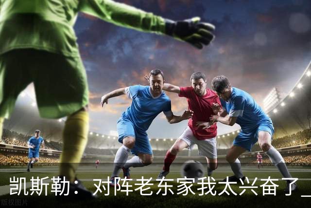 凯斯勒：对阵老东家我太兴奋了 反而有点上头&找不到比赛节奏