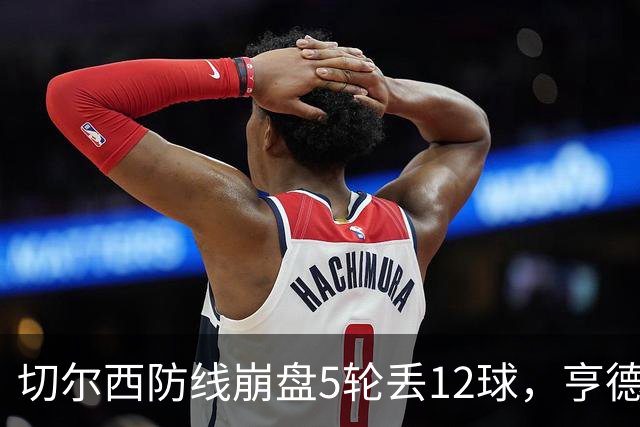 切尔西防线崩盘5轮丢12球，亨德森场上质问马丁内斯引发热议