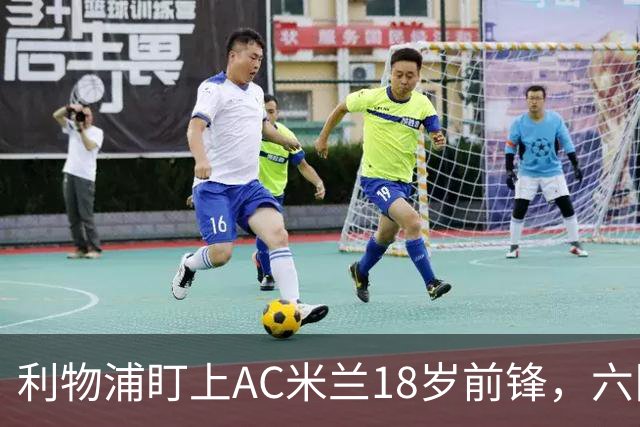 利物浦盯上AC米兰18岁前锋，六队抢人合同签到2031