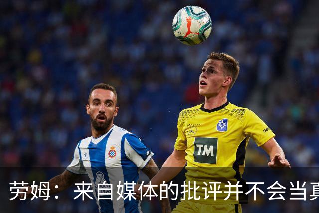 劳姆：来自媒体的批评并不会当真，对阵皇马我会努力调整自己