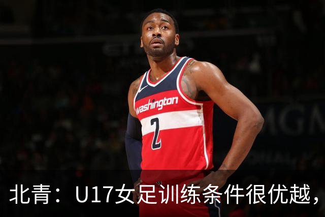北青：U17女足训练条件很优越，状态良好，力争世少赛开门红