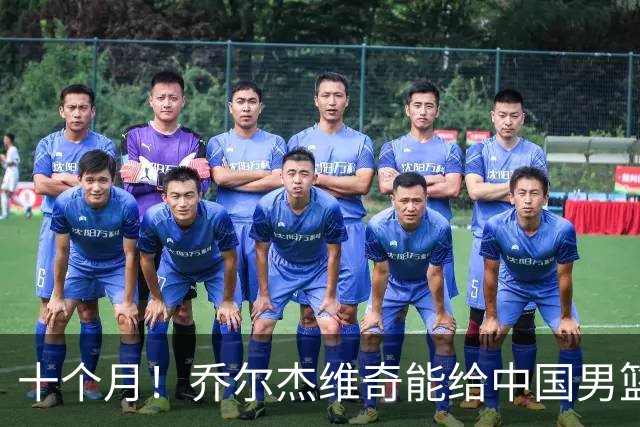 十个月！乔尔杰维奇能给中国男篮带来什么？
