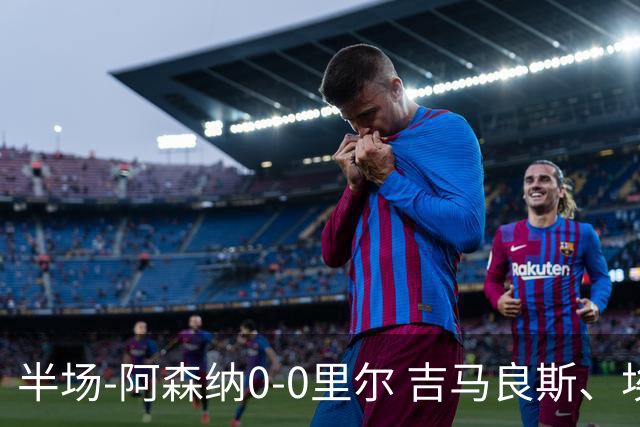 半场-阿森纳0-0里尔 吉马良斯、埃泽失良机上田绮世进球被吹