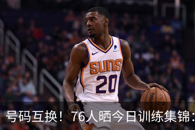 号码互换！76人晒今日训练集锦：恩比德穿23号球衣老詹继续穿9号