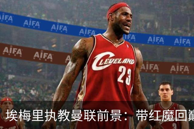 埃梅里执教曼联前景：带红魔回巅峰是大诱惑 但不会有话语权