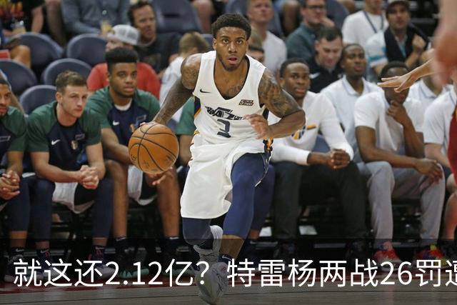 就这还2.12亿？特雷杨两战26罚遭批防守最差 输球后采访全无沮丧之色