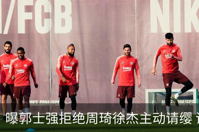 曝郭士强拒绝周琦徐杰主动请缨 训练中与林葳发生冲突