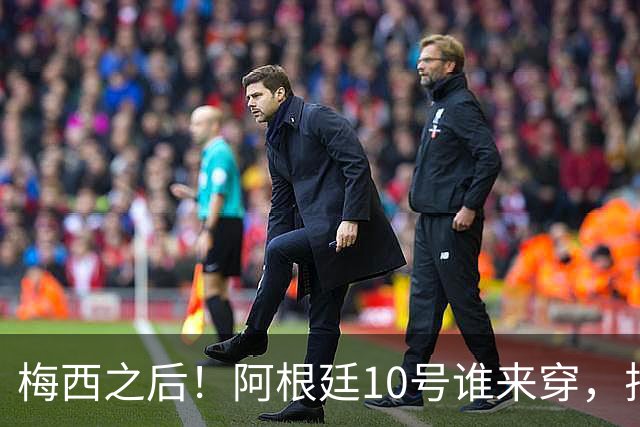 梅西之后！阿根廷10号谁来穿，排除劳塔罗小蜘蛛，1人是不二之选