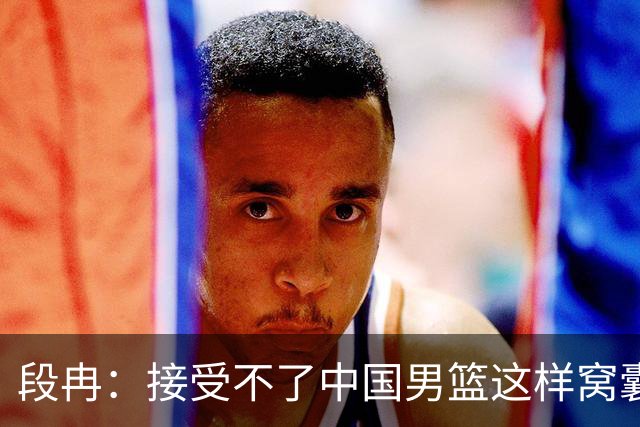 段冉：接受不了中国男篮这样窝囊地输 希望这是不破不立的开始