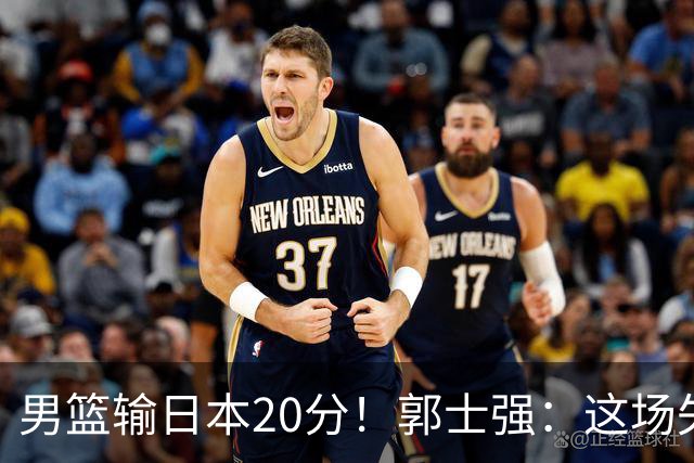 男篮输日本20分！郭士强：这场失利，我负责