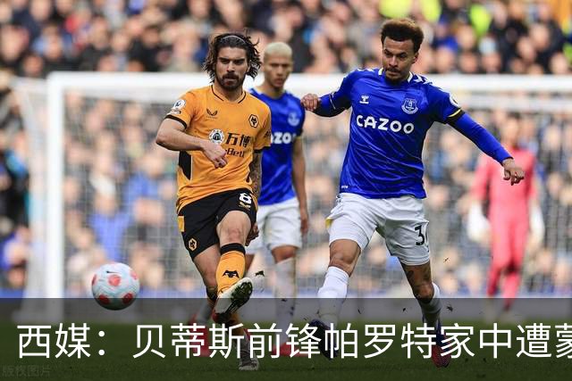西媒：贝蒂斯前锋帕罗特家中遭蒙面人闯入，警方已介入调查