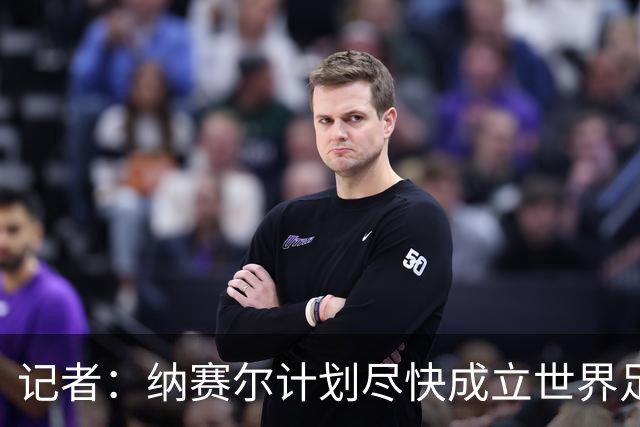 记者：纳赛尔计划尽快成立世界足球俱乐部，作为EFC扩张的一部分