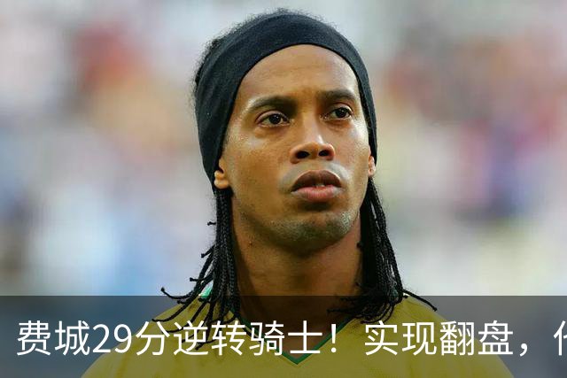 费城29分逆转骑士！实现翻盘，他们究竟做对了什么
