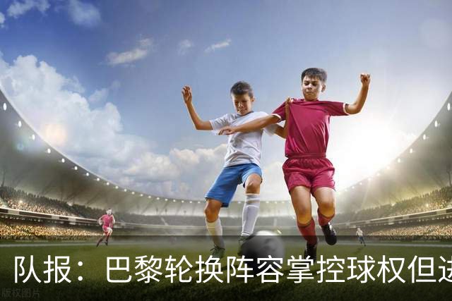 队报：巴黎轮换阵容掌控球权但进攻效率低，还需依靠核心球员发力