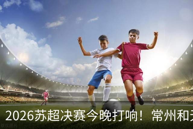2026苏超决赛今晚打响！常州&无锡决战南京奥体，谁能夺得冠军？